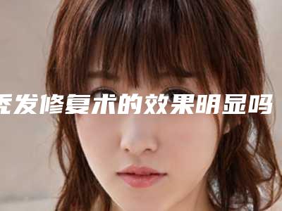 秃发修复术的效果明显吗,秃发修复术的作用有效期是多久