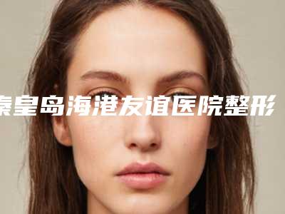 秦皇岛海港友谊医院整形科,秦皇岛谷赞医疗美容诊所口碑技术对比出炉