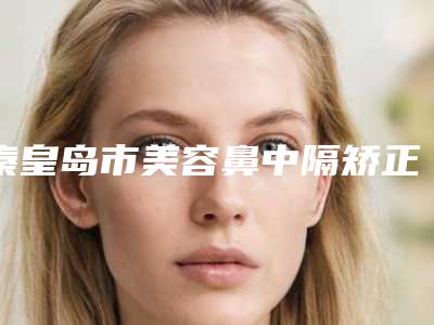 秦皇岛市美容鼻中隔矫正微创医院哪家比较有实力-鼻中隔矫正微创整形价格大概是多少