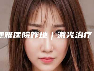 穗雅医院咋地|激光治疗雀斑雀斑项目|穆崇娇医生到底如何