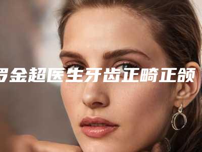 罗金超医生牙齿正畸正颌案例-价目表2025项目出炉