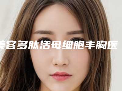 美容多肽活母细胞丰胸医院推荐：多肽活母细胞丰胸医院前30位实力测评