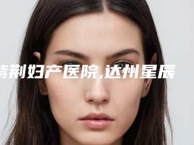 紫荆妇产医院,达州星辰医疗美容诊所口碑技术对比出炉
