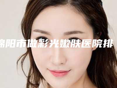 绵阳市做彩光嫩肤医院排名前十名正规名单（绵阳臻颜江油医疗美容诊所谁的技术更好）