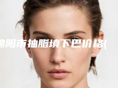 绵阳市抽脂填下巴价格(收费标准)2025升级一览-绵阳市抽脂填下巴费用多少钱左右