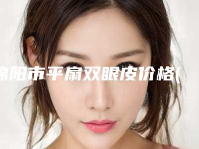 绵阳市平扇双眼皮价格(价目)表展示2025-绵阳市平扇双眼皮价格到底是多高