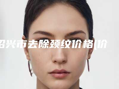 绍兴市去除颈纹价格(价目)热门新版爆出(2025年均价为:3981元)