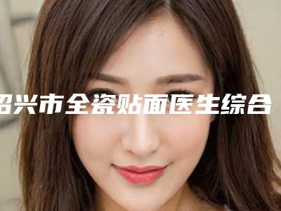 绍兴市全瓷贴面医生综合实力前十佳口碑排名榜单大分享-绍兴市全瓷贴面整形医生
