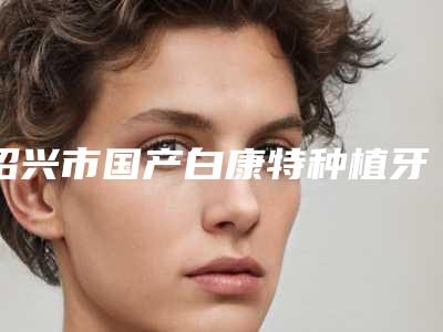 绍兴市国产白康特种植牙医院上榜清单十强正规人气机构(绍兴市国产白康特种植牙口腔医院名气实力在线盘点)
