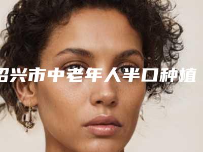 绍兴市中老年人半口种植牙价钱价格表一览-绍兴市中老年人半口种植牙价格