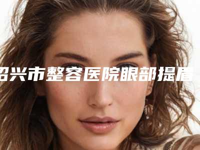 绍兴市整容医院眼部提眉-绍兴圣琪诺液态整形又上榜了
