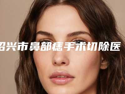 绍兴市鼻部痣手术切除医生上榜名单top10专业评测-绍兴市鼻部痣手术切除整形医生