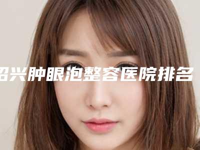 绍兴肿眼泡整容医院排名前四榜单公示,绍兴市人民医院医疗美容科资深用户推荐