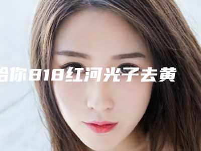 给你818红河光子去黄褐斑需要费用大约是多少在线了解(红河光子去黄褐斑近半年价格3900)