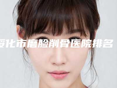 绥化市磨脸削骨医院排名top10强悉数盘点（绥化市磨脸削骨整形医院）