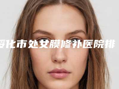 绥化市处女膜修补医院排名前十2025上新-绥化市处女膜修补整形医院