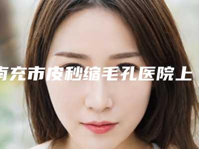 南充市皮秒缩毛孔医院上榜名单前十名上新(南充雅图兰姿医疗美容价格不贵口碑好)