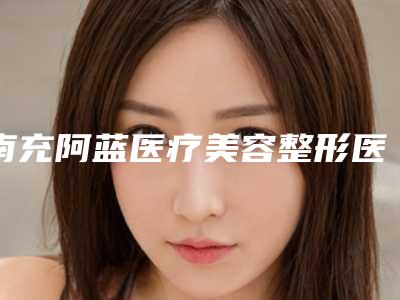 南充阿蓝医疗美容整形医院,南充光博士医疗美容整形诊所专家top口碑在线