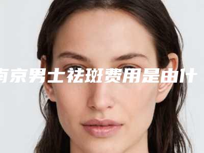 南京男士祛斑费用是由什么决定的-南京男士祛斑手术大概价格大致是多少