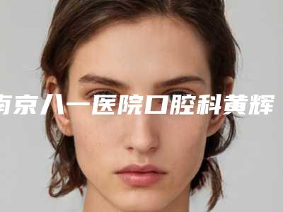 南京八一医院口腔科黄辉怎么样啊(南京八一医院口腔科黄辉怎么样)