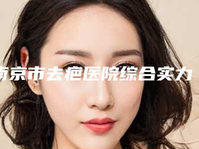 南京市去疤医院综合实力十强排行榜全新排序-南京市去疤整形医院
