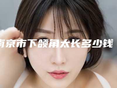 南京市下颌角太长多少钱(2025年南京市下颌角太长收费明细2025出示)