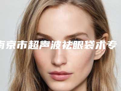 南京市超声波祛眼袋术专业医院哪家实力更高一筹-南京医科大学友谊整形外科明星常去这几个