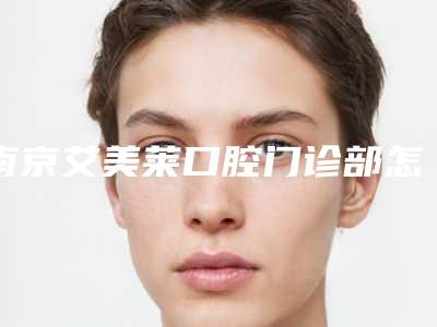 南京艾美莱口腔门诊部怎么样-价格表(费用)招牌项目及一览