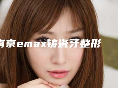 南京emax铸瓷牙整形大概费用是多少