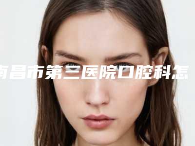 南昌市第三医院口腔科怎么样-价格价位表特色项目泄露