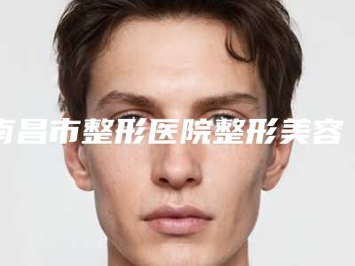 南昌市整形医院整形美容科(南昌大学一附医院整形科持续更新中)