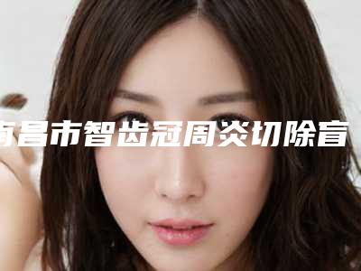 南昌市智齿冠周炎切除盲袋多少钱-南昌市智齿冠周炎切除盲袋医院排名榜前10位一一公布