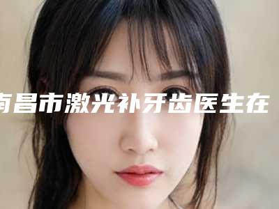 南昌市激光补牙齿医生在榜清单超全发布-南昌市张常口腔医生