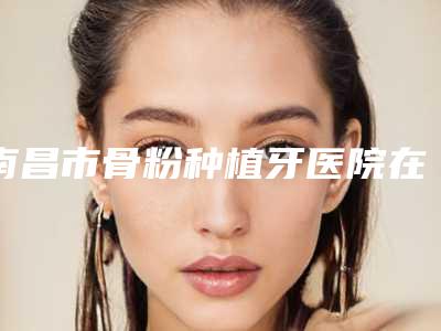 南昌市骨粉种植牙医院在榜清单top10技术爆表（北辰口腔门诊部口碑评价公布）