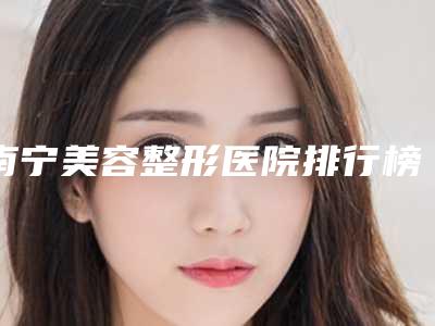 南宁美容整形医院排行榜名单[南宁口碑最好的整形医院]