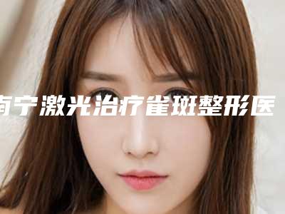 南宁激光治疗雀斑整形医院排名榜公立私立精选(南宁雀斑激光治疗排名榜:公立私立医院精选)