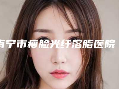 南宁市瘦脸光纤溶脂医院哪个比较好(广西医科大有整形科吗各位医生辨识度都比较高)