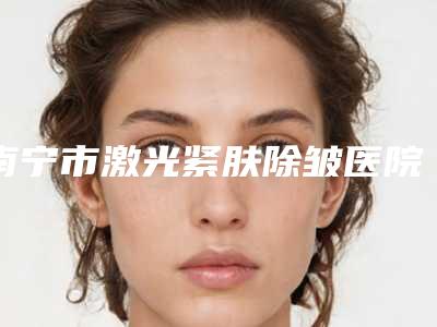 南宁市激光紧肤除皱医院排行十强权威公示-南宁美丽在造美容整形美容机构实力有的挑