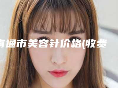 南通市美容针价格(收费标准)清单免费查询-南通市美容针价格多少钱一次