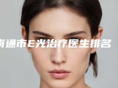 南通市E光治疗医生排名前10名公布刷新-陈学军整形医生坐诊医院及收费标准