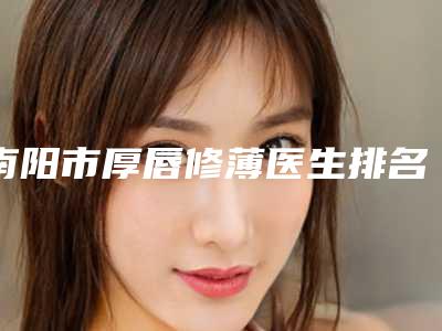 南阳市厚唇修薄医生排名前10位入选医生名单公布-廖晓南医生特色优势一一了解
