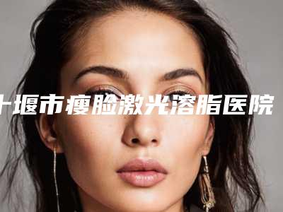 十堰市瘦脸激光溶脂医院上榜清单近期公布(十堰梵医学美容门诊部高人气机构)