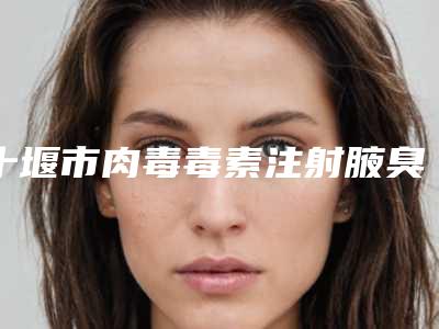 十堰市肉毒毒素注射腋臭治疗价格（费用）免费一览-十堰市肉毒毒素注射腋臭治疗价格多少算合理