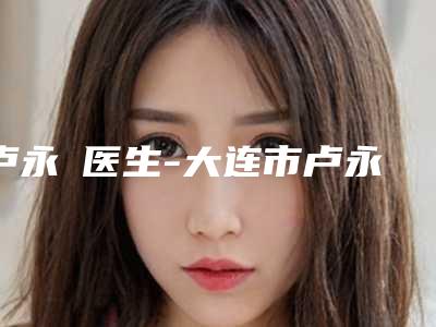 卢永祐医生-大连市卢永祐医生纹仿真眉毛是上上之选