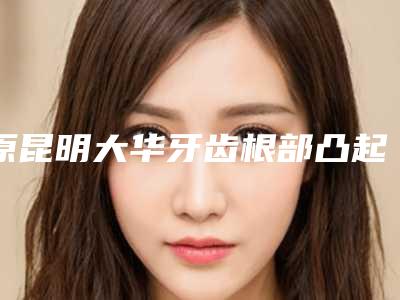 原昆明大华牙齿根部凸起治疗术后护理措施和优势