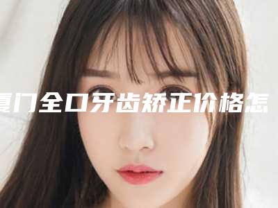 厦门全口牙齿矫正价格怎么样,厦门全口牙齿矫正手术的报价