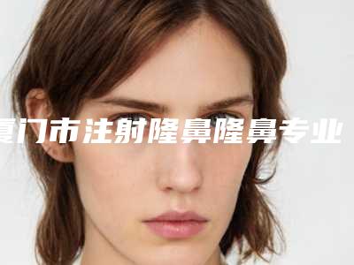厦门市注射隆鼻隆鼻专业医院-厦门华美名媛医疗美容门诊价格及案例在线免费查询