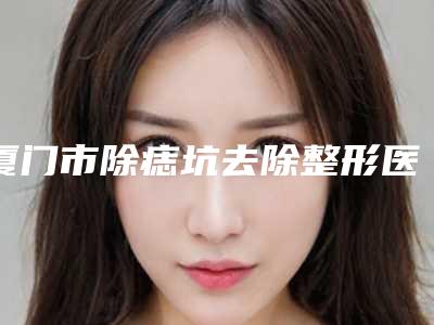 厦门市除痣坑去除整形医院上榜名单前十位墙裂推荐(厦门欧韵医疗美容门诊部优势分析)