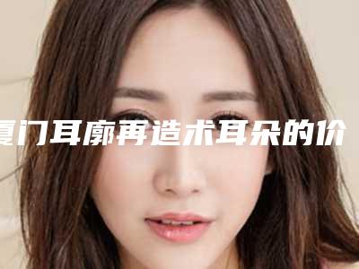 厦门耳廓再造术耳朵的价格很高么