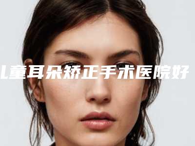 儿童耳朵矫正手术医院好推荐:儿童耳朵矫正手术医院强榜前30强提前出炉